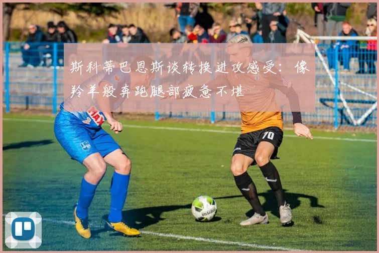 斯科蒂巴恩斯谈转换进攻感受：像羚羊般奔跑腿部疲惫不堪