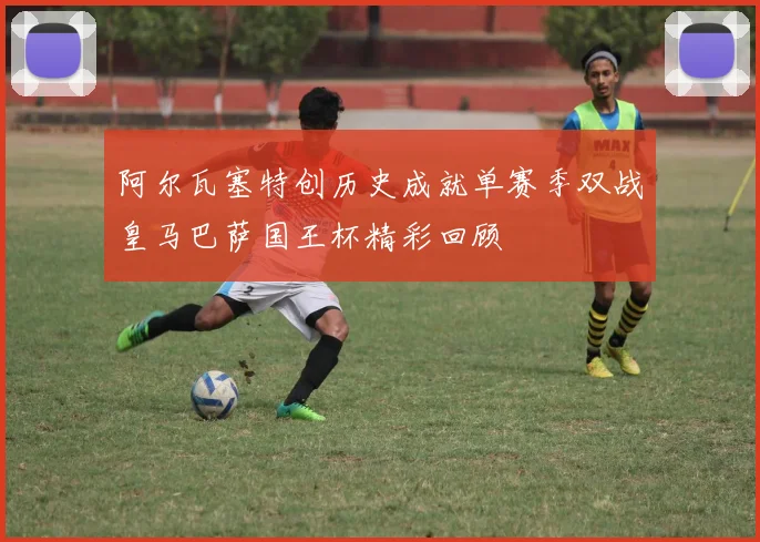 阿尔瓦塞特创历史成就单赛季双战皇马巴萨国王杯精彩回顾