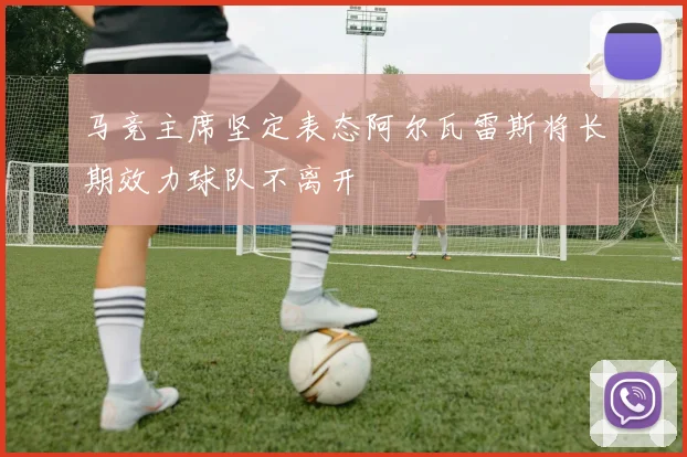 马竞主席坚定表态阿尔瓦雷斯将长期效力球队不离开