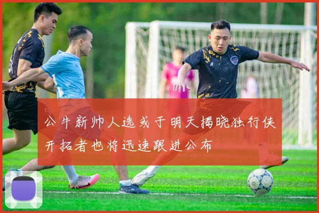 公牛新帅人选或于明天揭晓独行侠开拓者也将迅速跟进公布
