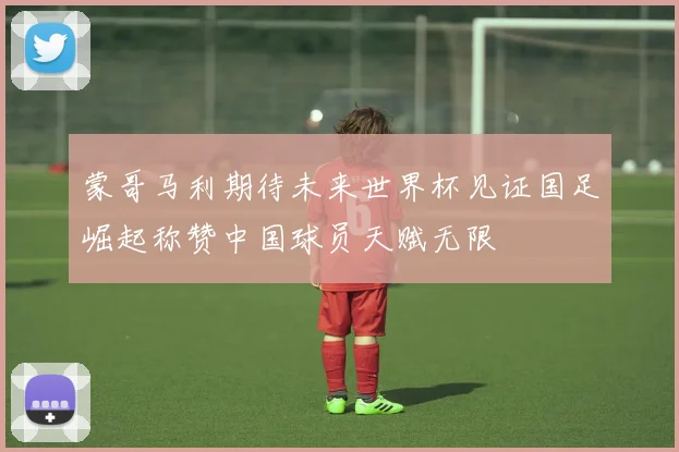 蒙哥马利期待未来世界杯见证国足崛起称赞中国球员天赋无限