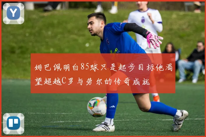 姆巴佩明白85球只是起步目标他渴望超越C罗与劳尔的传奇成就