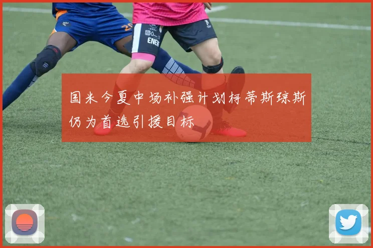 国米今夏中场补强计划柯蒂斯琼斯仍为首选引援目标