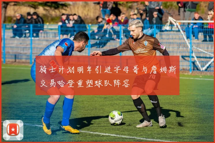 骑士计划明年引进字母哥与詹姆斯交易哈登重塑球队阵容