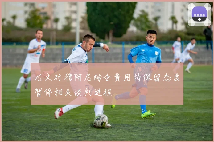 尤文对穆阿尼转会费用持保留态度暂停相关谈判进程