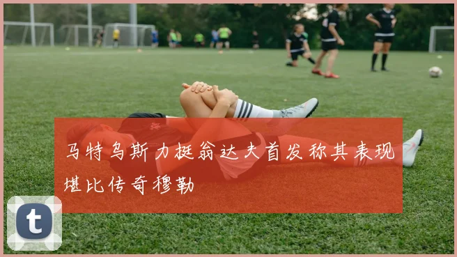 马特乌斯力挺翁达夫首发称其表现堪比传奇穆勒