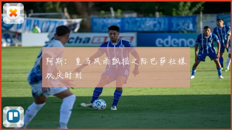 阿斯：皇马风雨飘摇之际巴萨社媒欢庆时刻