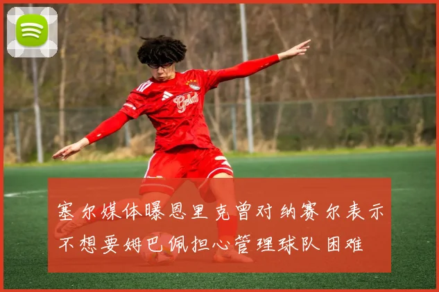 塞尔媒体曝恩里克曾对纳赛尔表示不想要姆巴佩担心管理球队困难