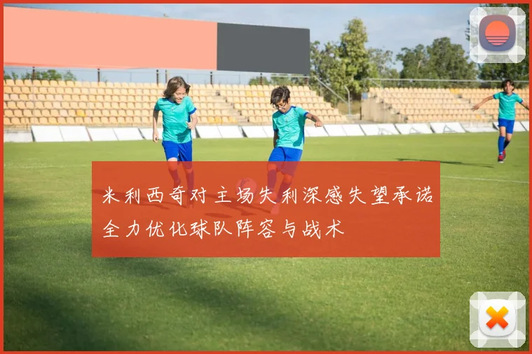 米利西奇对主场失利深感失望承诺全力优化球队阵容与战术