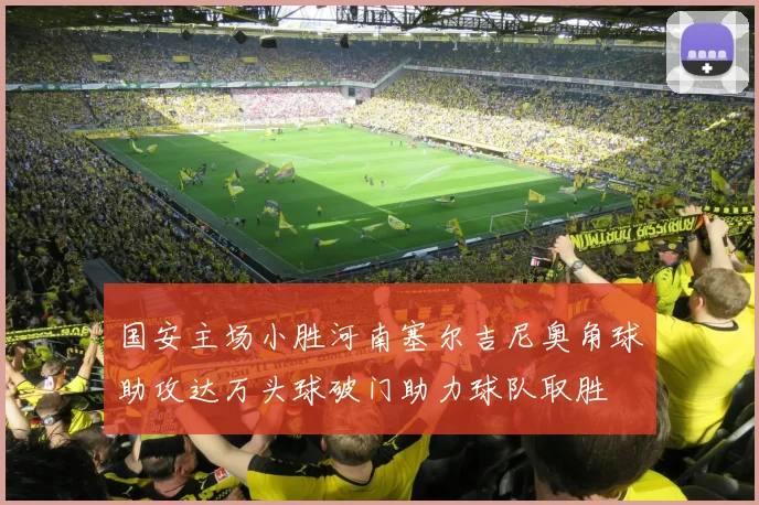 国安主场小胜河南塞尔吉尼奥角球助攻达万头球破门助力球队取胜