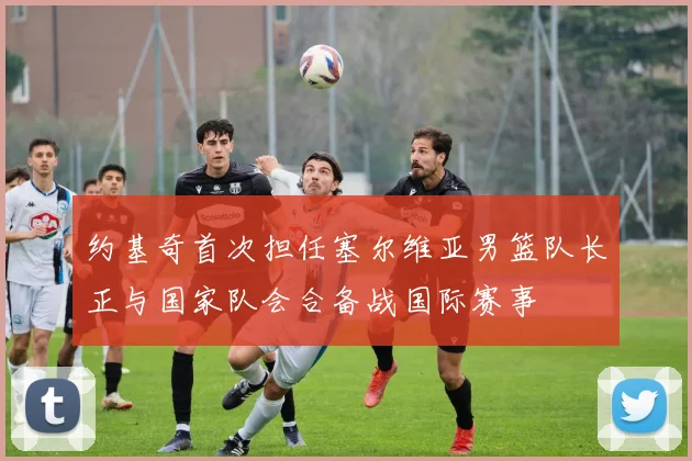约基奇首次担任塞尔维亚男篮队长正与国家队会合备战国际赛事