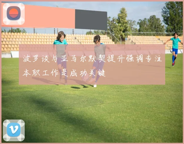 波罗谈与亚马尔默契提升强调专注本职工作是成功关键