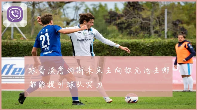 球哥谈詹姆斯未来去向称无论去哪都能提升球队实力